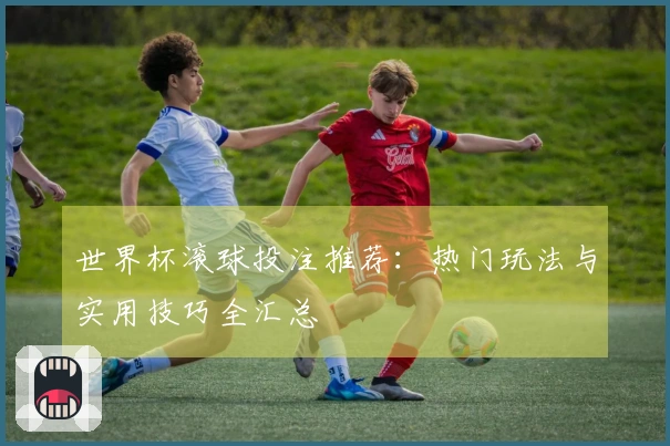 世界杯滚球投注推荐：热门玩法与实用技巧全汇总