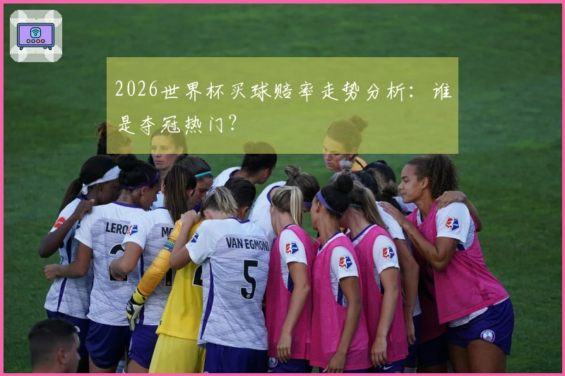 2026世界杯买球赔率走势分析：谁是夺冠热门？