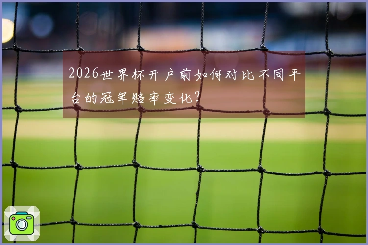 2026世界杯开户前如何对比不同平台的冠军赔率变化？