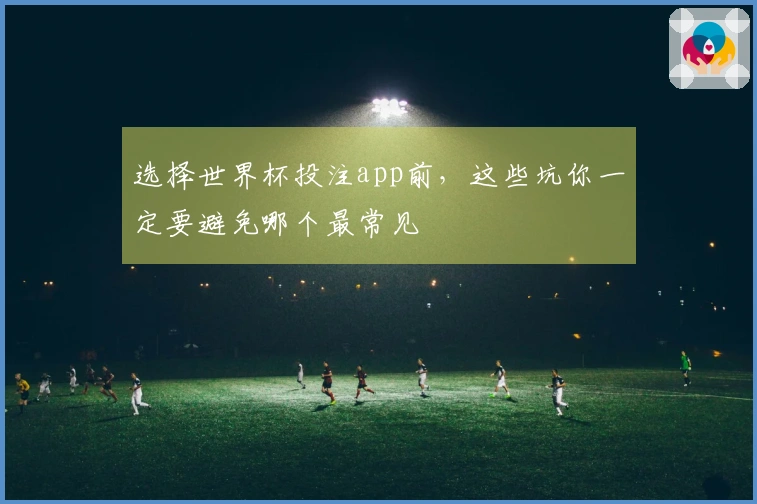 选择世界杯投注app前，这些坑你一定要避免哪个最常见